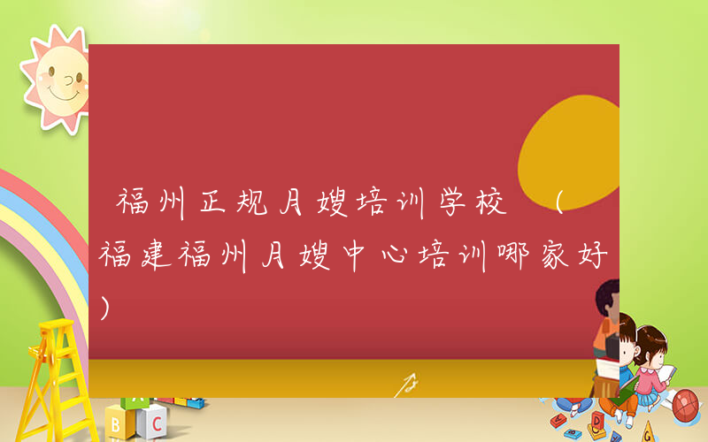 福州正规月嫂培训学校 (福建福州月嫂中心培训哪家好)